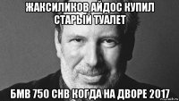 жаксиликов айдос купил старый туалет бмв 750 chb когда на дворе 2017
