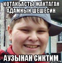 котакбасты жактаган адамнын шешесин аузынан сиктим