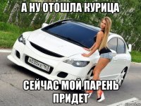 а ну отошла курица сейчас мой парень придет