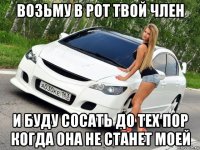 возьму в рот твой член и буду сосать до тех пор когда она не станет моей
