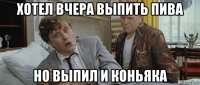 хотел вчера выпить пива но выпил и коньяка