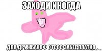 заходи иногда для дружбаноф отсос забесплатно