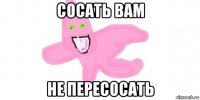 сосать вам не пересосать