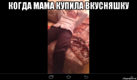 когда мама купила вкусняшку 