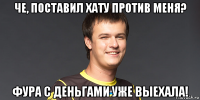 че, поставил хату против меня? фура с деньгами уже выехала!
