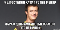 че, поставил хату против меня? фура с деньгами уже выехала! (но это не точно)