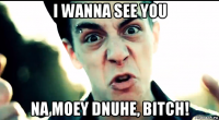 i wanna see you na moey dnuhe, bitch!