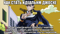 как стать идеальнм джоске 1.пиздить фанатов наруто. 2.переспать с фанатами евангелиона. 3.хранить девственность своей матери. 4.занимать деньги у своего братана. 5.быть стандюзером