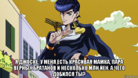  я джоске. у меня есть красивая мамка, пара верных братанов и несколько млн йен. а чего добился ты?