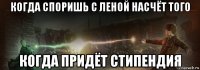 когда споришь с леной насчёт того когда придёт стипендия