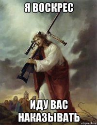 я воскрес иду вас наказывать
