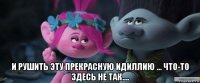  и рушить эту прекрасную идиллию ... что-то здесь не так....