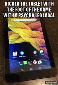 kicked the tablet with the foot of the game with a psycho leg lagal 
