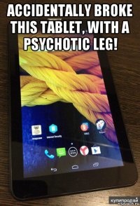accidentally broke this tablet, with a psychotic leg! 