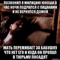 позвонил я милицию юноша в час ночи подрался с пацанами и не вернулся домой мать переживает за бабушку что нет его и куда он пропал в тюрьму посадят