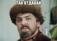 так отдавай 