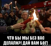  что бы мы без вас делали?! дай вам бог!