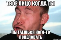 твоё лицо когда ты пытаешься кого-то поцеловать