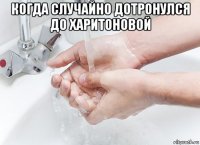 когда случайно дотронулся до харитоновой 