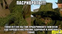 пасривроты!!! говна нет! но! вы там, придерживайте! вам всем ещё хорошего настроения, здоровья! и, конечно, говна!