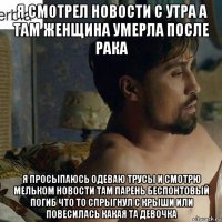 я смотрел новости с утра а там женщина умерла после рака я просыпаюсь одеваю трусы и смотрю мельком новости там парень беспонтовый погиб что то спрыгнул с крыши или повесилась какая та девочка