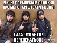 мы не спрашеваем сколько вас,мы спарешеваем где вы [ ага, чтобы не пересекаться ]