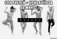 300 рублей + коньячёк за 40 минут 