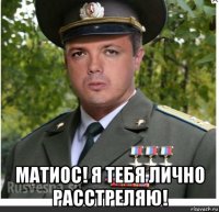  матиос! я тебя лично расстреляю!