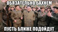 обязательно бахнем пусть ближе подойдут