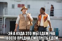  -эй а куда это мы едем?на твоего предка смотреть едем