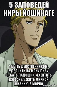 5 заповедей киры йошикаге 1.быть девственником, 2.дрочить на мону лизу, 3.ебать ладошки. 4.хейтить джоске, 5.жить мирной жизнью в морио