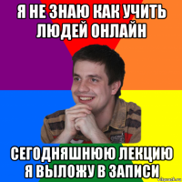я не знаю как учить людей онлайн сегодняшнюю лекцию я выложу в записи