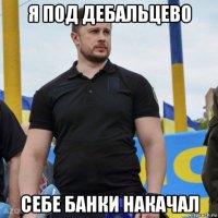 я под дебальцево себе банки накачал
