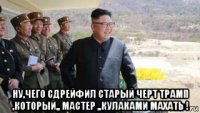  ну,чего сдрейфил старый черт трамп ,который,, мастер ,,кулаками махать !