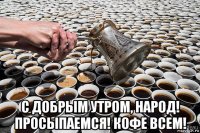  с добрым утром, народ! просыпаемся! кофе всем!
