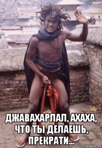  джавахарлал, ахаха, что ты делаешь, прекрати...