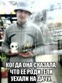  когда она сказала, что её родители уехали на дачу.