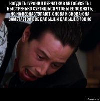 когда ты уронил перчатку в автобусе ты быстренько суетишься чтобы ее поднять, но на нее наступают, снова и снова, она заметается все дальше и дальше в говно 