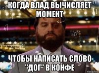 когда влад вычисляет момент чтобы написать слово "дог" в конфе