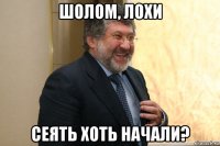 шолом, лохи сеять хоть начали?
