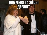 она меня за яйцы держит 