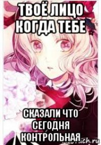 твоё лицо когда тебе сказали что сегодня контрольная