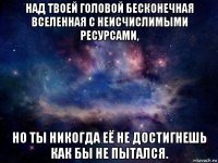 над твоей головой бесконечная вселенная с неисчислимыми ресурсами, но ты никогда её не достигнешь как бы не пытался.