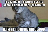 чем больше я подниму бр тем больше понравлюсь девушке!!! или не понравлюсь???