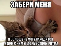 забери меня я больше не могу находится рядом с ним и его чувством ритма