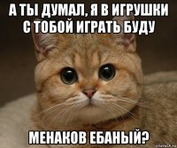 а ты думал, я в игрушки с тобой играть буду менаков ебаный?