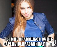  ты мне нравишься очень варенька,красавица,лю тя