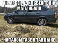 ануарбек адильбек твою мать ибали на таком тазе в талдыке