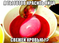 а ты готов красить яйца свежей кровью ! ?