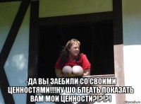  -да вы заебили со своими ценностями!!!ну шо блеать показать вам мои ценности?!?!?!